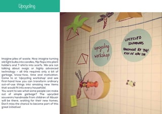 Upcycling

Imagine piles of waste. Now imagine turning
old light bulbs into candles, flip flops into plant
holders and T-shirts into scarfs. We are not
talking about magic or highly advanced
technology – all this requires only a bit of
garbage, know-how, time and motivation.
Come to or ‘Upcycling workshop’ and see
first-hand how you can transform ordinary
out-of-use things into amazing new items
that would fit into every household.
You want to see what some people can make
out of simple garbage? The upcycled
souvenirs handmade from children of Abusir
will be there, waiting for their new homes.
Don’t miss the chance to become part of this
great initiative!

 