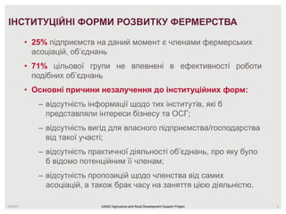 7/27/2017 6
ІНСТИТУЦІЙНІ ФОРМИ РОЗВИТКУ ФЕРМЕРСТВА
• 25% підприємств на даний момент є членами фермерських
асоціацій, об’єднань
• 71% цільової групи не впевнені в ефективності роботи
подібних об’єднань
• Основні причини незалучення до інституційних форм:
– відсутність інформації щодо тих інститутів, які б
представляли інтереси бізнесу та ОСГ;
– відсутність вигід для власного підприємства/господарства
від такої участі;
– відсутність практичної діяльності об’єднань, про яку було
б відомо потенційним її членам;
– відсутність пропозицій щодо членства від самих
асоціацій, а також брак часу на заняття цією діяльністю.
USAID Agriculture and Rural Development Support Project
 
