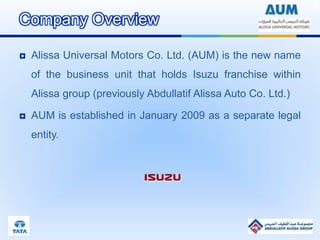 Company Overview
 Alissa Universal Motors Co. Ltd. (AUM) is the new name
of the business unit that holds Isuzu franchise within
Alissa group (previously Abdullatif Alissa Auto Co. Ltd.)
 AUM is established in January 2009 as a separate legal
entity.
 