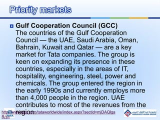  Gulf Cooperation Council (GCC)
The countries of the Gulf Cooperation
Council — the UAE, Saudi Arabia, Oman,
Bahrain, Kuwait and Qatar — are a key
market for Tata companies. The group is
keen on expanding its presence in these
countries, especially in the areas of IT,
hospitality, engineering, steel, power and
chemicals. The group entered the region in
the early 1990s and currently employs more
than 4,000 people in the region. UAE
contributes to most of the revenues from the
region.
Priority markets
http://www.tata.com/tataworldwide/index.aspx?sectid=mjDAQlga
R/s=
 
