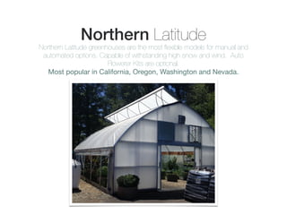 Northern Latitude
Northern Latitude greenhouses are the most ﬂexible models for manual and
automated options. Capable of withstanding high snow and wind. Auto
Flowerer Kits are optional.
Most popular in California, Oregon, Washington and Nevada.
 