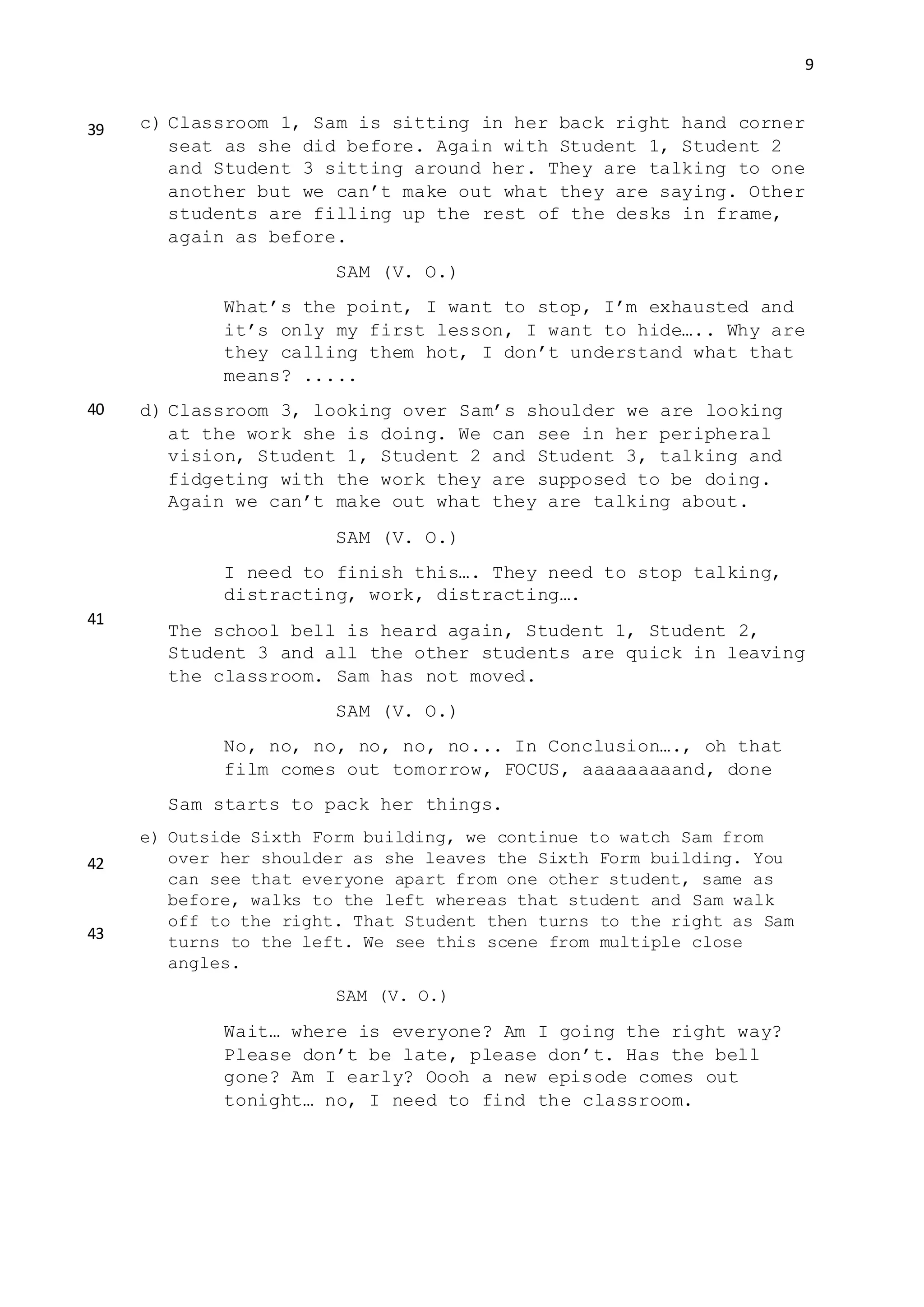 9
c) Classroom 1, Sam is sitting in her back right hand corner
seat as she did before. Again with Student 1, Student 2
and Student 3 sitting around her. They are talking to one
another but we can’t make out what they are saying. Other
students are filling up the rest of the desks in frame,
again as before.
SAM (V. O.)
What’s the point, I want to stop, I’m exhausted and
it’s only my first lesson, I want to hide….. Why are
they calling them hot, I don’t understand what that
means? .....
d) Classroom 3, looking over Sam’s shoulder we are looking
at the work she is doing. We can see in her peripheral
vision, Student 1, Student 2 and Student 3, talking and
fidgeting with the work they are supposed to be doing.
Again we can’t make out what they are talking about.
SAM (V. O.)
I need to finish this…. They need to stop talking,
distracting, work, distracting….
The school bell is heard again, Student 1, Student 2,
Student 3 and all the other students are quick in leaving
the classroom. Sam has not moved.
SAM (V. O.)
No, no, no, no, no, no... In Conclusion…., oh that
film comes out tomorrow, FOCUS, aaaaaaaaand, done
Sam starts to pack her things.
e) Outside Sixth Form building, we continue to watch Sam from
over her shoulder as she leaves the Sixth Form building. You
can see that everyone apart from one other student, same as
before, walks to the left whereas that student and Sam walk
off to the right. That Student then turns to the right as Sam
turns to the left. We see this scene from multiple close
angles.
SAM (V. O.)
Wait… where is everyone? Am I going the right way?
Please don’t be late, please don’t. Has the bell
gone? Am I early? Oooh a new episode comes out
tonight… no, I need to find the classroom.
39
40
41
42
43
 