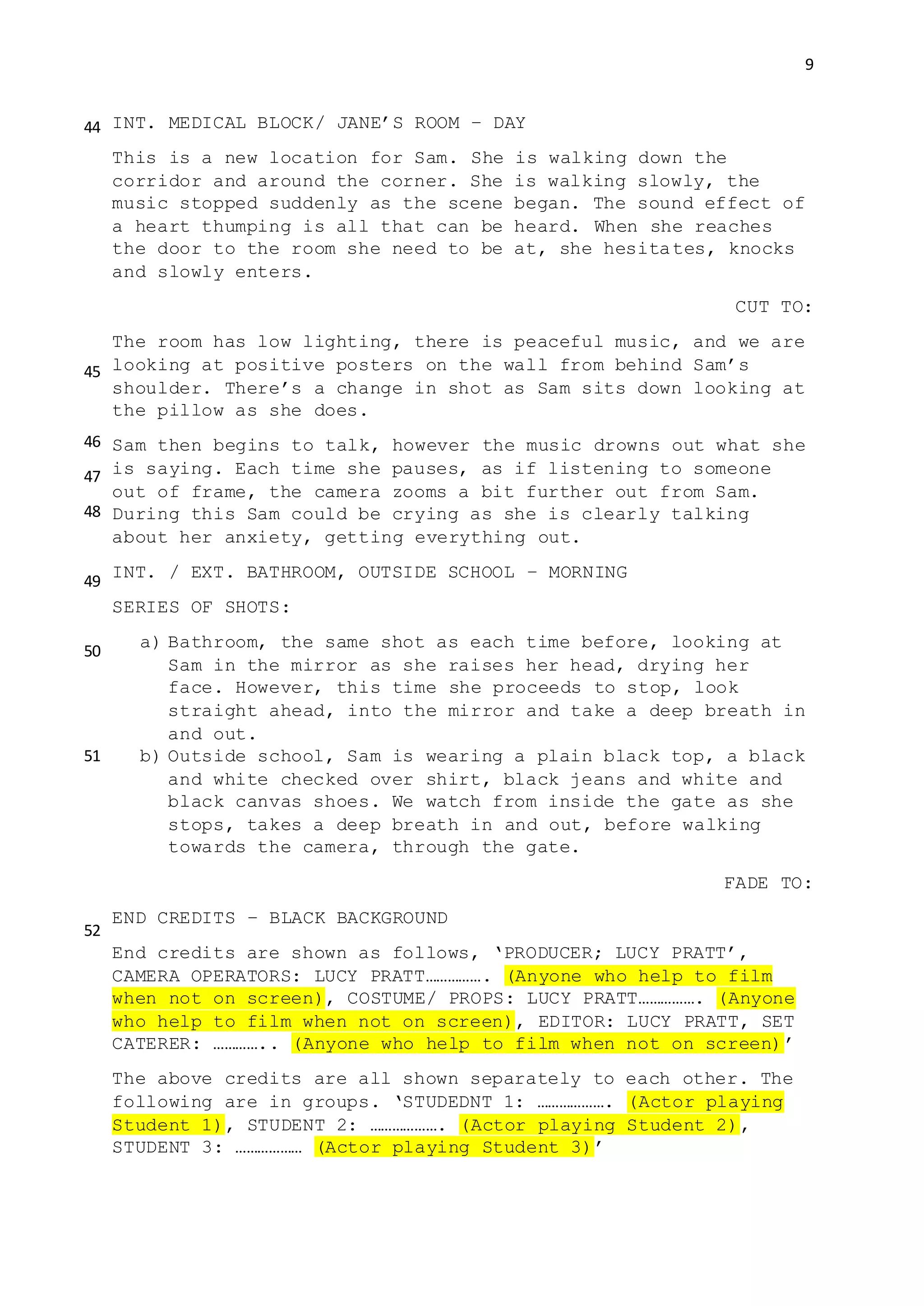 9
INT. MEDICAL BLOCK/ JANE’S ROOM – DAY
This is a new location for Sam. She is walking down the
corridor and around the corner. She is walking slowly, the
music stopped suddenly as the scene began. The sound effect of
a heart thumping is all that can be heard. When she reaches
the door to the room she need to be at, she hesitates, knocks
and slowly enters.
CUT TO:
The room has low lighting, there is peaceful music, and we are
looking at positive posters on the wall from behind Sam’s
shoulder. There’s a change in shot as Sam sits down looking at
the pillow as she does.
Sam then begins to talk, however the music drowns out what she
is saying. Each time she pauses, as if listening to someone
out of frame, the camera zooms a bit further out from Sam.
During this Sam could be crying as she is clearly talking
about her anxiety, getting everything out.
INT. / EXT. BATHROOM, OUTSIDE SCHOOL – MORNING
SERIES OF SHOTS:
a) Bathroom, the same shot as each time before, looking at
Sam in the mirror as she raises her head, drying her
face. However, this time she proceeds to stop, look
straight ahead, into the mirror and take a deep breath in
and out.
b) Outside school, Sam is wearing a plain black top, a black
and white checked over shirt, black jeans and white and
black canvas shoes. We watch from inside the gate as she
stops, takes a deep breath in and out, before walking
towards the camera, through the gate.
FADE TO:
END CREDITS – BLACK BACKGROUND
End credits are shown as follows, ‘PRODUCER; LUCY PRATT’,
CAMERA OPERATORS: LUCY PRATT……………. (Anyone who help to film
when not on screen), COSTUME/ PROPS: LUCY PRATT……………. (Anyone
who help to film when not on screen), EDITOR: LUCY PRATT, SET
CATERER: ………….. (Anyone who help to film when not on screen)’
The above credits are all shown separately to each other. The
following are in groups. ‘STUDEDNT 1: ………………. (Actor playing
Student 1), STUDENT 2: ………………. (Actor playing Student 2),
STUDENT 3: ……………… (Actor playing Student 3)’
44
45
46
47
48
49
50
51
52
 