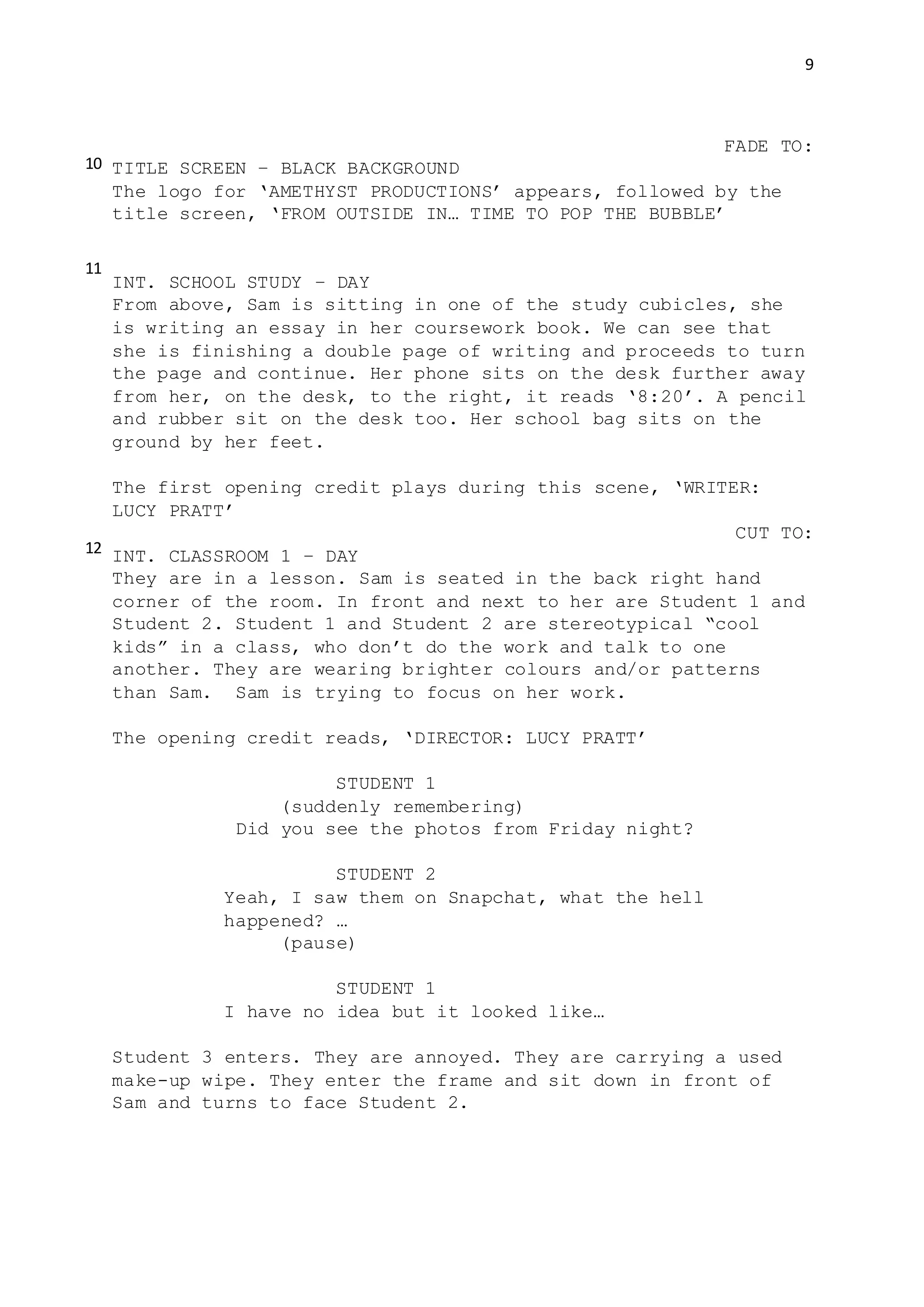 9
FADE TO:
TITLE SCREEN – BLACK BACKGROUND
The logo for ‘AMETHYST PRODUCTIONS’ appears, followed by the
title screen, ‘FROM OUTSIDE IN… TIME TO POP THE BUBBLE’
INT. SCHOOL STUDY – DAY
From above, Sam is sitting in one of the study cubicles, she
is writing an essay in her coursework book. We can see that
she is finishing a double page of writing and proceeds to turn
the page and continue. Her phone sits on the desk further away
from her, on the desk, to the right, it reads ‘8:20’. A pencil
and rubber sit on the desk too. Her school bag sits on the
ground by her feet.
The first opening credit plays during this scene, ‘WRITER:
LUCY PRATT’
CUT TO:
INT. CLASSROOM 1 – DAY
They are in a lesson. Sam is seated in the back right hand
corner of the room. In front and next to her are Student 1 and
Student 2. Student 1 and Student 2 are stereotypical “cool
kids” in a class, who don’t do the work and talk to one
another. They are wearing brighter colours and/or patterns
than Sam. Sam is trying to focus on her work.
The opening credit reads, ‘DIRECTOR: LUCY PRATT’
STUDENT 1
(suddenly remembering)
Did you see the photos from Friday night?
STUDENT 2
Yeah, I saw them on Snapchat, what the hell
happened? …
(pause)
STUDENT 1
I have no idea but it looked like…
Student 3 enters. They are annoyed. They are carrying a used
make-up wipe. They enter the frame and sit down in front of
Sam and turns to face Student 2.
10
11
12
 
