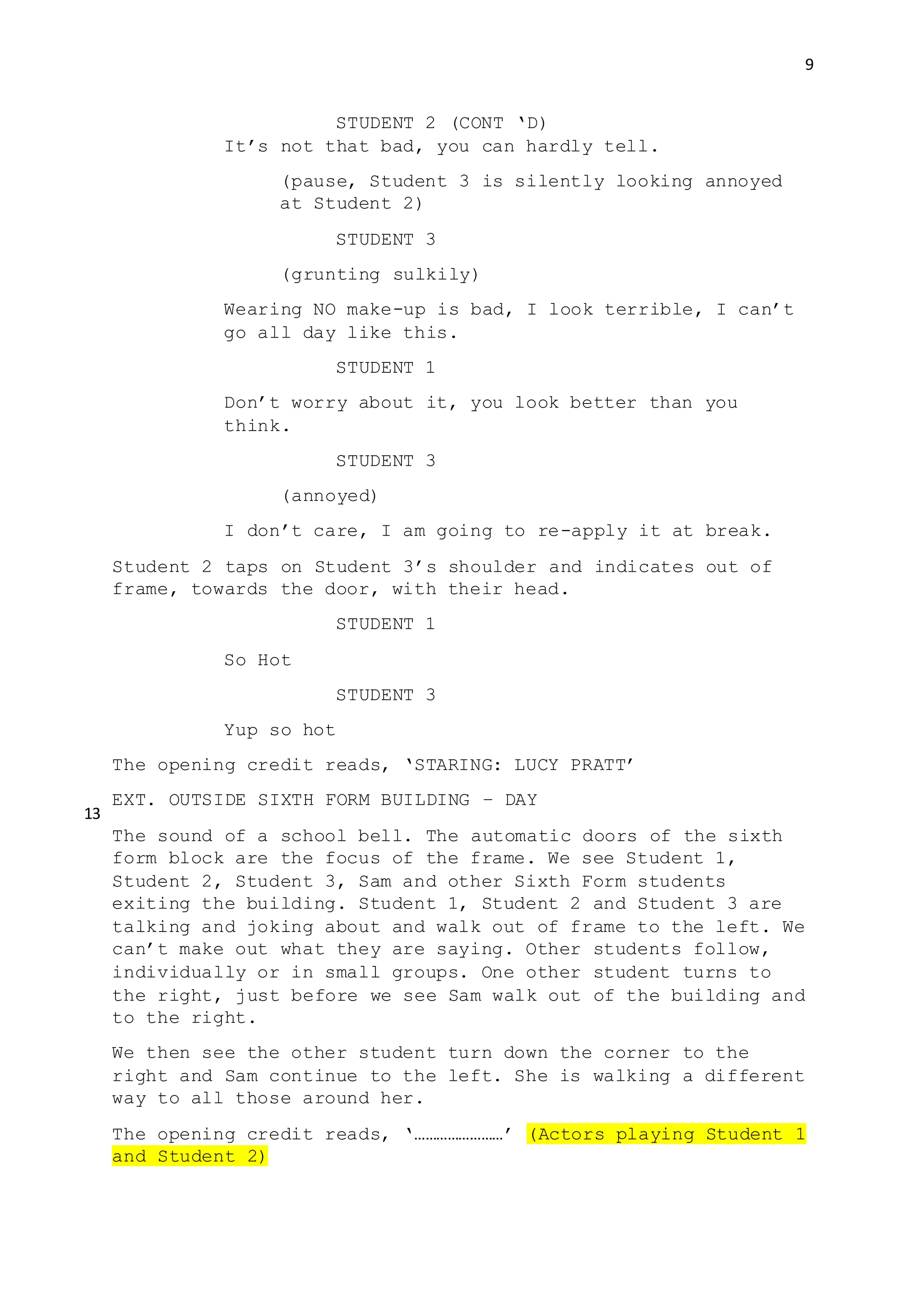9
STUDENT 2 (CONT ‘D)
It’s not that bad, you can hardly tell.
(pause, Student 3 is silently looking annoyed
at Student 2)
STUDENT 3
(grunting sulkily)
Wearing NO make-up is bad, I look terrible, I can’t
go all day like this.
STUDENT 1
Don’t worry about it, you look better than you
think.
STUDENT 3
(annoyed)
I don’t care, I am going to re-apply it at break.
Student 2 taps on Student 3’s shoulder and indicates out of
frame, towards the door, with their head.
STUDENT 1
So Hot
STUDENT 3
Yup so hot
The opening credit reads, ‘STARING: LUCY PRATT’
EXT. OUTSIDE SIXTH FORM BUILDING – DAY
The sound of a school bell. The automatic doors of the sixth
form block are the focus of the frame. We see Student 1,
Student 2, Student 3, Sam and other Sixth Form students
exiting the building. Student 1, Student 2 and Student 3 are
talking and joking about and walk out of frame to the left. We
can’t make out what they are saying. Other students follow,
individually or in small groups. One other student turns to
the right, just before we see Sam walk out of the building and
to the right.
We then see the other student turn down the corner to the
right and Sam continue to the left. She is walking a different
way to all those around her.
The opening credit reads, ‘……………………’ (Actors playing Student 1
and Student 2)
13
 