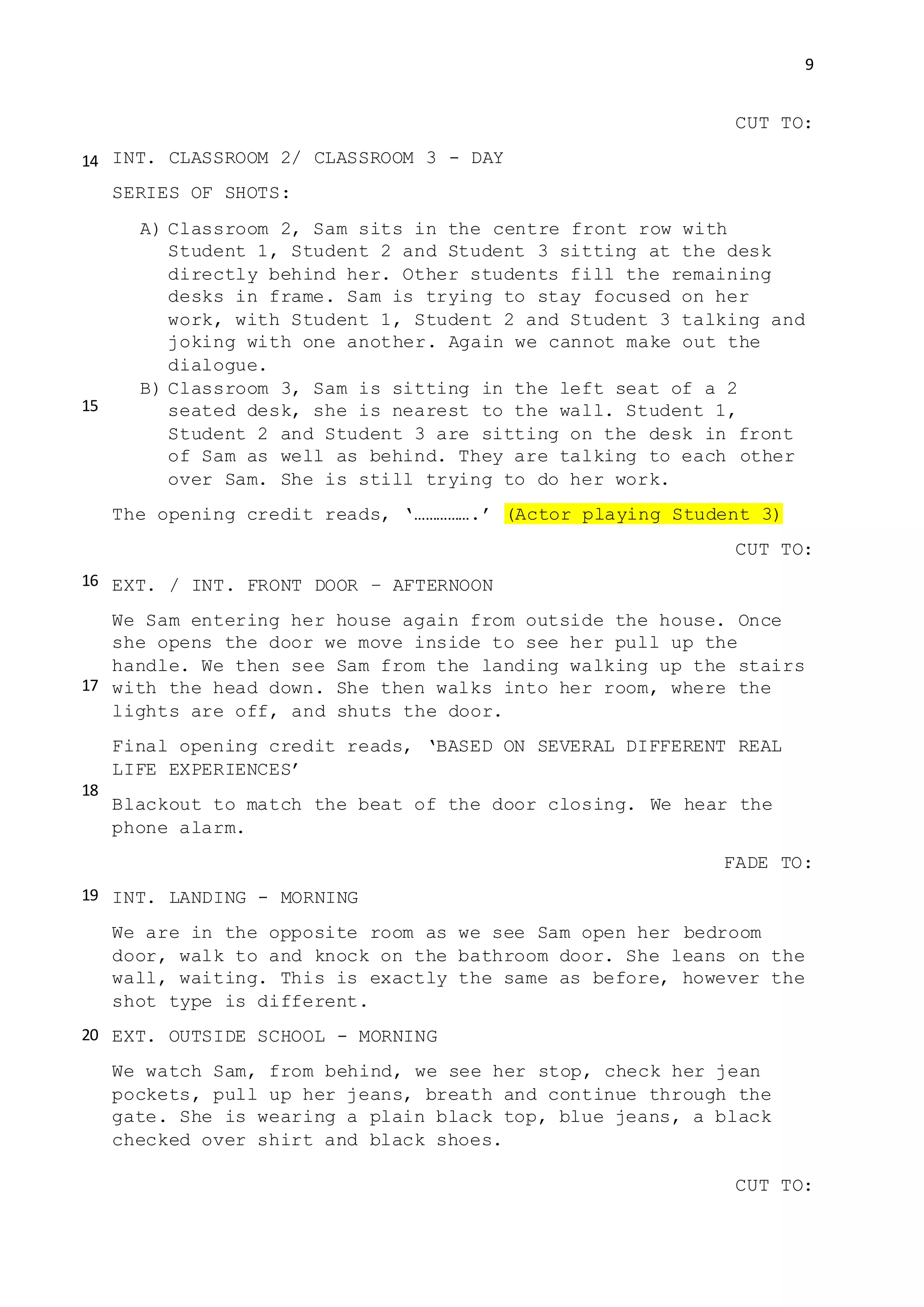 9
CUT TO:
INT. CLASSROOM 2/ CLASSROOM 3 - DAY
SERIES OF SHOTS:
A) Classroom 2, Sam sits in the centre front row with
Student 1, Student 2 and Student 3 sitting at the desk
directly behind her. Other students fill the remaining
desks in frame. Sam is trying to stay focused on her
work, with Student 1, Student 2 and Student 3 talking and
joking with one another. Again we cannot make out the
dialogue.
B) Classroom 3, Sam is sitting in the left seat of a 2
seated desk, she is nearest to the wall. Student 1,
Student 2 and Student 3 are sitting on the desk in front
of Sam as well as behind. They are talking to each other
over Sam. She is still trying to do her work.
The opening credit reads, ‘…………….’ (Actor playing Student 3)
CUT TO:
EXT. / INT. FRONT DOOR – AFTERNOON
We Sam entering her house again from outside the house. Once
she opens the door we move inside to see her pull up the
handle. We then see Sam from the landing walking up the stairs
with the head down. She then walks into her room, where the
lights are off, and shuts the door.
Final opening credit reads, ‘BASED ON SEVERAL DIFFERENT REAL
LIFE EXPERIENCES’
Blackout to match the beat of the door closing. We hear the
phone alarm.
FADE TO:
INT. LANDING - MORNING
We are in the opposite room as we see Sam open her bedroom
door, walk to and knock on the bathroom door. She leans on the
wall, waiting. This is exactly the same as before, however the
shot type is different.
EXT. OUTSIDE SCHOOL - MORNING
We watch Sam, from behind, we see her stop, check her jean
pockets, pull up her jeans, breath and continue through the
gate. She is wearing a plain black top, blue jeans, a black
checked over shirt and black shoes.
CUT TO:
14
15
16
17
18
19
20
 