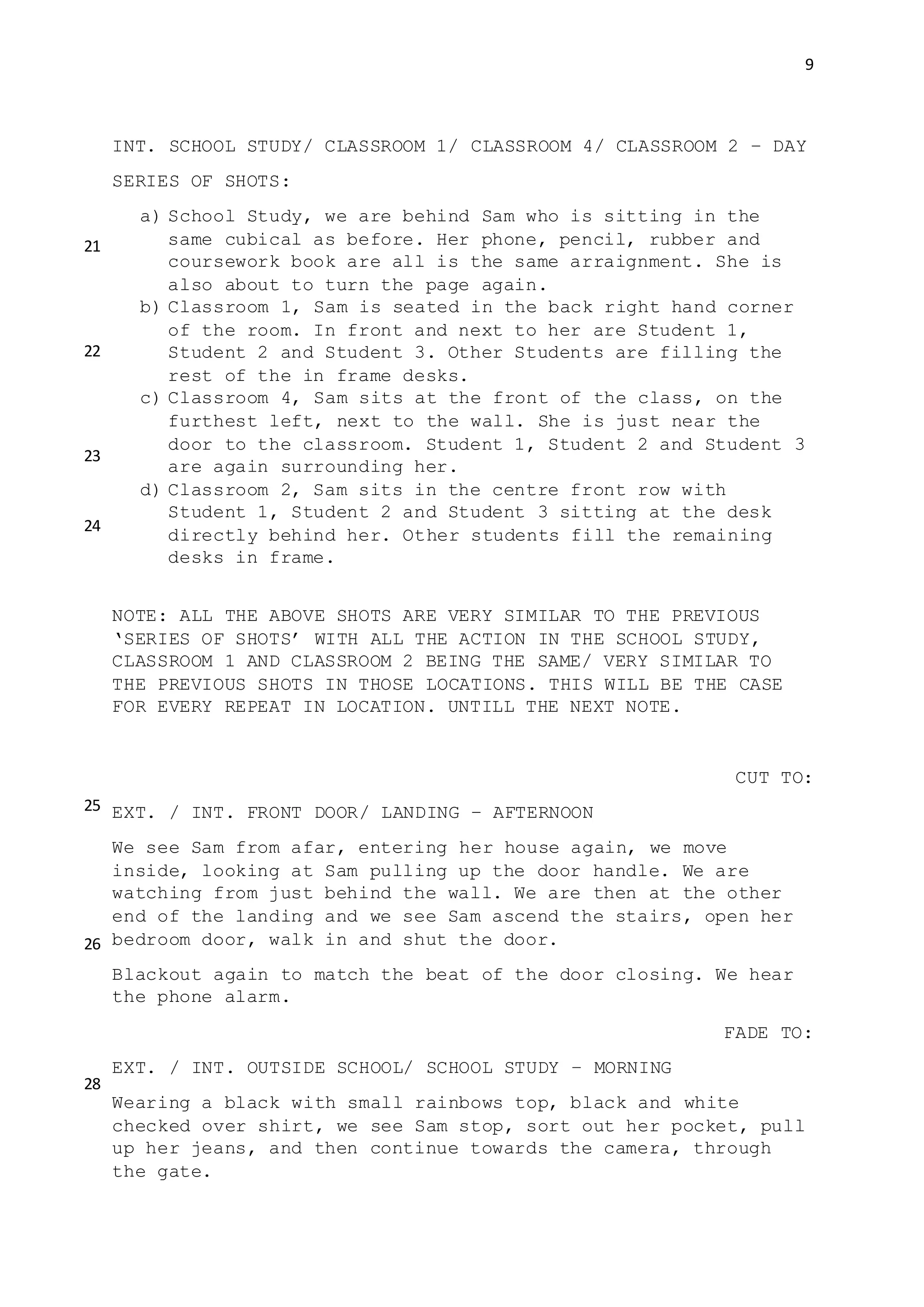 9
INT. SCHOOL STUDY/ CLASSROOM 1/ CLASSROOM 4/ CLASSROOM 2 – DAY
SERIES OF SHOTS:
a) School Study, we are behind Sam who is sitting in the
same cubical as before. Her phone, pencil, rubber and
coursework book are all is the same arraignment. She is
also about to turn the page again.
b) Classroom 1, Sam is seated in the back right hand corner
of the room. In front and next to her are Student 1,
Student 2 and Student 3. Other Students are filling the
rest of the in frame desks.
c) Classroom 4, Sam sits at the front of the class, on the
furthest left, next to the wall. She is just near the
door to the classroom. Student 1, Student 2 and Student 3
are again surrounding her.
d) Classroom 2, Sam sits in the centre front row with
Student 1, Student 2 and Student 3 sitting at the desk
directly behind her. Other students fill the remaining
desks in frame.
NOTE: ALL THE ABOVE SHOTS ARE VERY SIMILAR TO THE PREVIOUS
‘SERIES OF SHOTS’ WITH ALL THE ACTION IN THE SCHOOL STUDY,
CLASSROOM 1 AND CLASSROOM 2 BEING THE SAME/ VERY SIMILAR TO
THE PREVIOUS SHOTS IN THOSE LOCATIONS. THIS WILL BE THE CASE
FOR EVERY REPEAT IN LOCATION. UNTILL THE NEXT NOTE.
CUT TO:
EXT. / INT. FRONT DOOR/ LANDING – AFTERNOON
We see Sam from afar, entering her house again, we move
inside, looking at Sam pulling up the door handle. We are
watching from just behind the wall. We are then at the other
end of the landing and we see Sam ascend the stairs, open her
bedroom door, walk in and shut the door.
Blackout again to match the beat of the door closing. We hear
the phone alarm.
FADE TO:
EXT. / INT. OUTSIDE SCHOOL/ SCHOOL STUDY – MORNING
Wearing a black with small rainbows top, black and white
checked over shirt, we see Sam stop, sort out her pocket, pull
up her jeans, and then continue towards the camera, through
the gate.
21
22
23
24
25
26
28
 