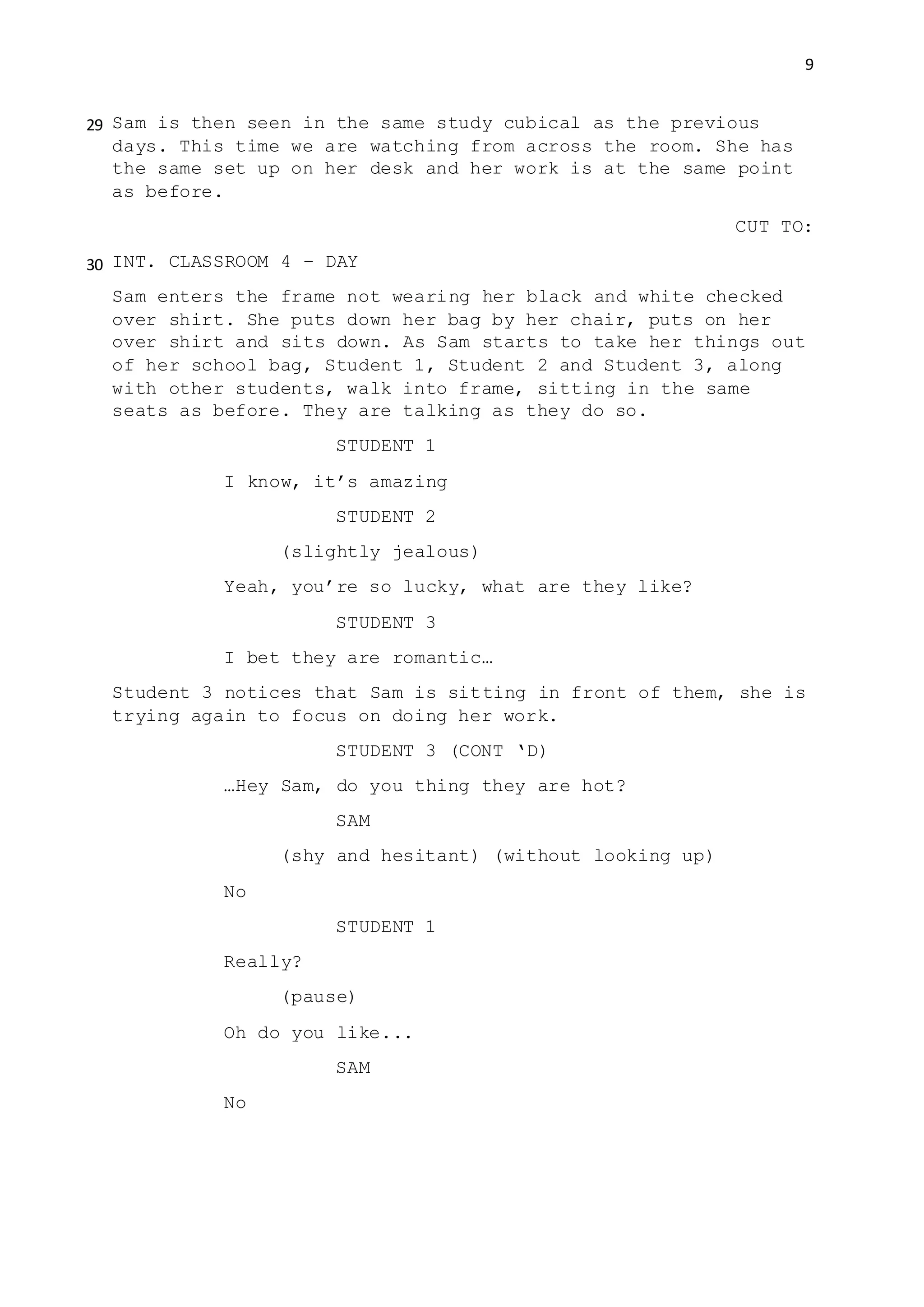 9
Sam is then seen in the same study cubical as the previous
days. This time we are watching from across the room. She has
the same set up on her desk and her work is at the same point
as before.
CUT TO:
INT. CLASSROOM 4 – DAY
Sam enters the frame not wearing her black and white checked
over shirt. She puts down her bag by her chair, puts on her
over shirt and sits down. As Sam starts to take her things out
of her school bag, Student 1, Student 2 and Student 3, along
with other students, walk into frame, sitting in the same
seats as before. They are talking as they do so.
STUDENT 1
I know, it’s amazing
STUDENT 2
(slightly jealous)
Yeah, you’re so lucky, what are they like?
STUDENT 3
I bet they are romantic…
Student 3 notices that Sam is sitting in front of them, she is
trying again to focus on doing her work.
STUDENT 3 (CONT ‘D)
…Hey Sam, do you thing they are hot?
SAM
(shy and hesitant) (without looking up)
No
STUDENT 1
Really?
(pause)
Oh do you like...
SAM
No
29
30
 
