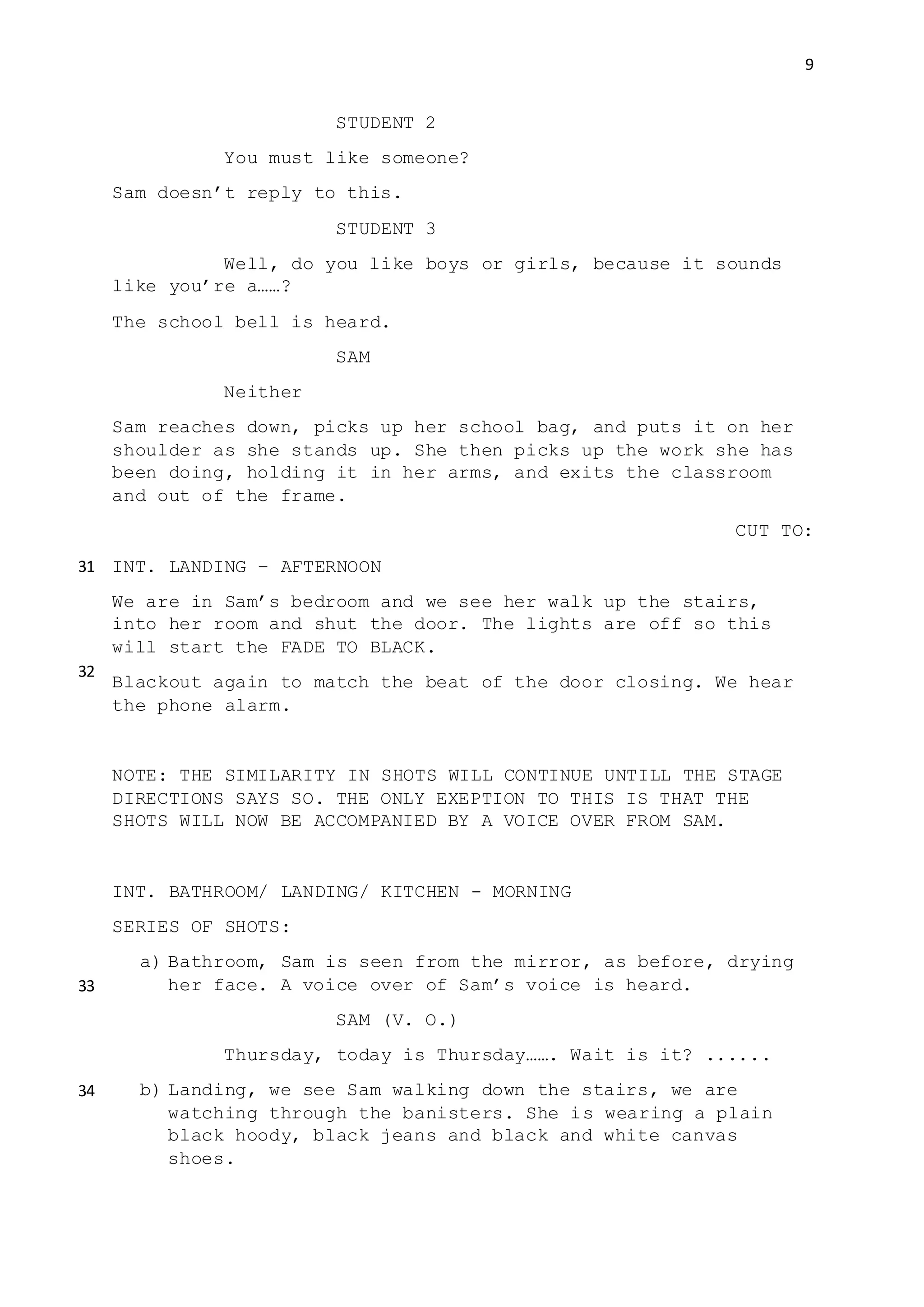 9
STUDENT 2
You must like someone?
Sam doesn’t reply to this.
STUDENT 3
Well, do you like boys or girls, because it sounds
like you’re a……?
The school bell is heard.
SAM
Neither
Sam reaches down, picks up her school bag, and puts it on her
shoulder as she stands up. She then picks up the work she has
been doing, holding it in her arms, and exits the classroom
and out of the frame.
CUT TO:
INT. LANDING – AFTERNOON
We are in Sam’s bedroom and we see her walk up the stairs,
into her room and shut the door. The lights are off so this
will start the FADE TO BLACK.
Blackout again to match the beat of the door closing. We hear
the phone alarm.
NOTE: THE SIMILARITY IN SHOTS WILL CONTINUE UNTILL THE STAGE
DIRECTIONS SAYS SO. THE ONLY EXEPTION TO THIS IS THAT THE
SHOTS WILL NOW BE ACCOMPANIED BY A VOICE OVER FROM SAM.
INT. BATHROOM/ LANDING/ KITCHEN - MORNING
SERIES OF SHOTS:
a) Bathroom, Sam is seen from the mirror, as before, drying
her face. A voice over of Sam’s voice is heard.
SAM (V. O.)
Thursday, today is Thursday……. Wait is it? ......
b) Landing, we see Sam walking down the stairs, we are
watching through the banisters. She is wearing a plain
black hoody, black jeans and black and white canvas
shoes.
31
32
33
34
 