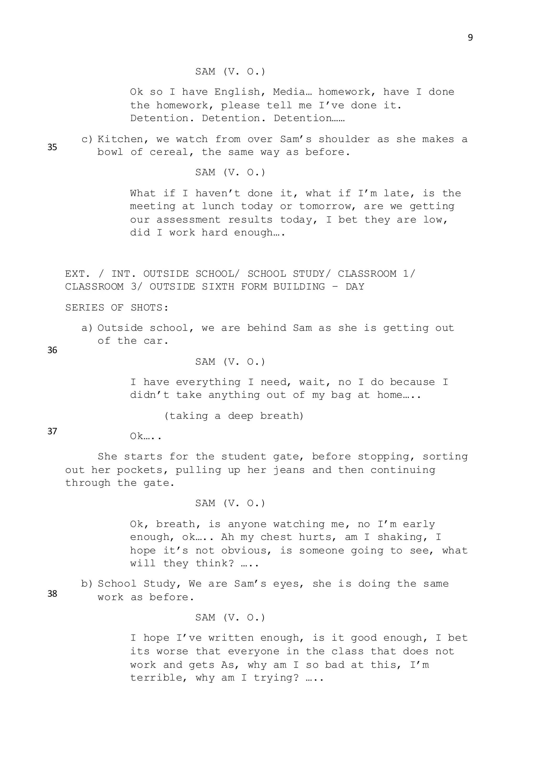 9
SAM (V. O.)
Ok so I have English, Media… homework, have I done
the homework, please tell me I’ve done it.
Detention. Detention. Detention……
c) Kitchen, we watch from over Sam’s shoulder as she makes a
bowl of cereal, the same way as before.
SAM (V. O.)
What if I haven’t done it, what if I’m late, is the
meeting at lunch today or tomorrow, are we getting
our assessment results today, I bet they are low,
did I work hard enough….
EXT. / INT. OUTSIDE SCHOOL/ SCHOOL STUDY/ CLASSROOM 1/
CLASSROOM 3/ OUTSIDE SIXTH FORM BUILDING – DAY
SERIES OF SHOTS:
a) Outside school, we are behind Sam as she is getting out
of the car.
SAM (V. O.)
I have everything I need, wait, no I do because I
didn’t take anything out of my bag at home…..
(taking a deep breath)
Ok…..
She starts for the student gate, before stopping, sorting
out her pockets, pulling up her jeans and then continuing
through the gate.
SAM (V. O.)
Ok, breath, is anyone watching me, no I’m early
enough, ok….. Ah my chest hurts, am I shaking, I
hope it’s not obvious, is someone going to see, what
will they think? …..
b) School Study, We are Sam’s eyes, she is doing the same
work as before.
SAM (V. O.)
I hope I’ve written enough, is it good enough, I bet
its worse that everyone in the class that does not
work and gets As, why am I so bad at this, I’m
terrible, why am I trying? …..
35
36
37
38
 