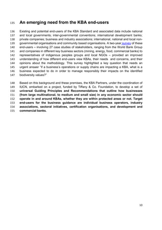 An emerging need from the KBA end-users135
Existing and potential end-users of the KBA Standard and associated data include national136
and local governments; inter-governmental conventions; international development banks;137
private companies; business and industry associations; international, national and local non-138
governmental organisations and community based organisations. A two-year survey of these139
end-users – involving 27 case studies of stakeholders, ranging from the World Bank Group140
and companies in different key business sectors (mining, energy, food, commercial banks) to141
representatives of indigenous peoples groups and local NGOs – provided an improved142
understanding of how different end-users view KBAs, their needs and concerns, and their143
opinions about the methodology. This survey highlighted a key question that needs an144
urgent answer “if a business’s operations or supply chains are impacting a KBA, what is a145
business expected to do in order to manage responsibly their impacts on the identified146
biodiversity values?”147
Based on this background and these premises, the KBA Partners, under the coordination of148
IUCN, embarked on a project, funded by Tiffany & Co. Foundation, to develop a set of149
universal Guiding Principles and Recommendations that outline how businesses150
(from large multinational, to medium and small size) in any economic sector should151
operate in and around KBAs, whether they are within protected areas or not. Target152
end-users for the business guidance are individual business operators, industry153
associations, sectoral initiatives, certification organisations, and development and154
commercial banks.155
10
 