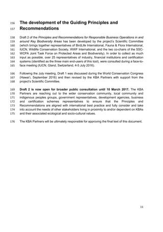 The development of the Guiding Principles and156
Recommendations157
Draft 2 of the Principles and Recommendations for Responsible Business Operations in and158
around Key Biodiversity Areas has been developed by the project’s Scientific Committee159
(which brings together representatives of BirdLife International, Fauna & Flora International,160
IUCN, Wildlife Conservation Society, WWF International, and the two co-chairs of the SSC-161
WCPA Joint Task Force on Protected Areas and Biodiversity). In order to collect as much162
input as possible, over 25 representatives of industry, financial institutions and certification163
systems (identified as the three main end-users of this tool), were consulted during a face-to-164
face meeting (IUCN, Gland, Switzerland, 4-5 July 2016).165
Following the July meeting, Draft 1 was discussed during the World Conservation Congress166
(Hawai’i, September 2016) and then revised by the KBA Partners with support from the167
project’s Scientific Committee.168
Draft 2 is now open for broader public consultation until 10 March 2017. The KBA169
Partners are reaching out to the wider conservation community, local community and170
indigenous peoples groups, government representatives, development agencies, business171
and certification schemes representatives to ensure that the Principles and172
Recommendations are aligned with international best practice and fully consider and take173
into account the needs of other stakeholders living in proximity to and/or dependent on KBAs174
and their associated ecological and socio-cultural values.175
The KBA Partners will be ultimately responsible for approving the final text of this document.176
11
 