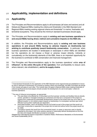 Applicability, implementation and definitions177
Applicability178
The Principles and Recommendations apply to all businesses (all sizes and sectors) and all179
Global and Regional KBAs meeting the criteria and thresholds in the KBA Standard and180
Regional KBAs meeting existing regional criteria and thresholds2
in marine, freshwater and181
terrestrial ecosystems. They should be the minimum standard businesses should apply.182
The Principles and Recommendations apply to existing and new business operations in183
and around KBAs having direct, indirect and cumulative impacts on the KBA site.184
In addition, the Principles and Recommendations apply to existing and new business185
operations in and around KBAs having no adverse impacts on biodiversity but186
wishing to contribute positively toward biodiversity conservation. In particular, when187
business operations are located in landscapes or seascapes in which KBAs are identified188
but the operations do not impose a threat or adverse impact (directly, indirectly or189
cumulatively) on the biodiversity elements of the KBA, there is an important opportunity for190
the business to contribute to KBA conservation and improved management.191
The Principles and Recommendations apply to the business operations’ entire area of192
influence3
, to the entire life-cycle of the operation, from pre-feasibility to closure (and,193
where relevant, site rehabilitation), and to its supply chains.194
2
If standardised thresholds for the application of the KBA Standard at the regional level are established in future
for taxa or elements of biodiversity not covered by existing criteria and thresholds, the KBA Committee will decide
if this module will apply to such sites. This module does not apply to National KBAs (sites meeting thresholds of
national significance) but local players should consider the development of a set of principles / criteria for
business operations.
3
The area of influence encompasses, as appropriate:
● The area likely to be affected by: (i) the project and the business’ activities and facilities that are directly
owned, operated or managed (including by contractors) and that are a component of the project (ii)
impacts from unplanned but predictable developments caused by the project that may occur later or at a
different location; or (iii) indirect project impacts on biodiversity or on ecosystem services upon which
Affected Communities’ livelihoods are dependent.
● Associated facilities, which are facilities that are not funded as part of the project and that would not
have been constructed or expanded if the project did not exist and without which the project would not
be viable
● Cumulative impacts that result from the incremental impact, on areas or resources used or directly
impacted by the project, from other existing, planned or reasonably defined developments at the time
the risks and impacts identification process is conducted.
Adapted from International Finance Corporation’s Guidance Notes: Performance Standards on Environmental
and Social Sustainability (2012)
12
 