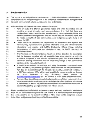 Implementation195
The module is not designed to be a stand-alone tool, but is intended to contribute towards a196
comprehensive and integrated approach to the company’s assessment and management of197
its social, environmental, cultural and economic risks and impacts.198
In implementing this module, end users should consider that:199
• KBAs are subject to different governance models and whilst this module aims at200
providing universal principles and recommendations, it is vital that these are201
contextualised appropriately in each situation taking into consideration formal and202
informal governance arrangements, land and natural resource tenure and rights, and203
the needs and rights of local communities and/or indigenous peoples living in or204
around the KBA.205
• Offsets should be designed and implemented in accordance with regional and206
national policy, legislation and/or guidance, where this exists, and with reference to207
international best practice and IUCN’s Biodiversity Offsets Policy, including208
demonstration of additionality and equivalency, and the BBOP Standard on209
Biodiversity Offsets.210
• The Principles and Recommendations have been drafted based on the assumption211
that the business complies with all applicable laws about whether or not it is212
acceptable to operate in that site and demonstrates good faith in not working to213
circumvent existing conservation laws or hinder the passage of new conservation214
legislation at the national or local level.215
• It should be recognised that the legal and policy frameworks for protected areas216
(even if not KBAs) will generally go beyond these Principles and Recommendations.217
KBA data are available through the Integrated Biodiversity Assessment Tool (IBAT).218
In 2017 information on KBAs will be made available for non-commercial use through219
the World Database of Key Biodiversity Areas website at220
www.keybiodiversityareas.org. IBAT will continue to be the portal for commercial use.221
• As many KBAs do not have adequate legal protection or sufficient investment in their222
management to ensure maintenance of the biodiversity values that have led the area223
to be identified as a KBA, the premise of this module is that businesses should take a224
position of supporting good governance even if this is absent.225
Finally, the identification of KBAs is an iterative process and many species and ecosystems226
have not yet been assessed against the KBA criteria. It is therefore important to highlight227
that some areas that are not currently identified as KBAs might well be recognised as such228
in the future and business should be mindful of this possibility.229
13
 
