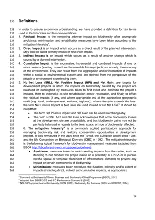 Definitions230
In order to ensure a common understanding, we have provided a definition for key terms231
used in the Principles and Recommendations:232
1. Residual Impact is the remaining adverse impact on biodiversity after appropriate233
avoidance; minimisation and rehabilitation measures have been taken according to the234
mitigation hierarchy4
.235
2. Direct Impact is an impact which occurs as a direct result of the planned intervention.236
May also be called primary impact or first order impact.237
3. Indirect Impact is an impact which occurs as a result of another change which is238
caused by a planned intervention.239
4. Cumulative Impact is the successive, incremental and combined impacts of one or240
more projects (existing, current and foreseeable future projects) on society, the economy241
or the environment. They can result from the aggregation and/or interaction of impacts242
within a social or environmental system and are defined from the perspective of the243
people or environment experiencing them.244
5. No Net Loss (NNL), Net Positive Impact (NPI) and Net Gain: are targets for245
development projects in which the impacts on biodiversity caused by the project are246
balanced or outweighed by measures taken to first avoid and minimize the project’s247
impacts, then to undertake on-site rehabilitation and/or restoration, and finally to offset248
the residual impacts (if any, and where appropriate and at the appropriate geographic249
scale (e.g. local, landscape-level, national, regional)). Where the gain exceeds the loss,250
the term Net Positive Impact or Net Gain are used instead of No Net Loss5
. It should be251
noted that:252
• The term Net Positive Impact and Net Gain can be used interchangeably.253
• The ‘net’ in NNL, NPI and Net Gain acknowledges that some biodiversity losses254
at the development site are unavoidable, and that biodiversity gains may not be255
perfectly balanced in regards to the time, space, or type of biodiversity affected.256
6. The mitigation hierarchy6
is a commonly applied participatory approach for257
managing biodiversity risk and realizing conservation opportunities in development258
projects. It was formalized in the USA since the 1970s, the European Union since 1985,259
and the UN Convention on Biological Diversity (CBD) in 1992 . The mitigation hierarchy260
is the following logical framework for biodiversity management measures (adapted from261
BBOP http://bbop.forest-trends.org/pages/guidelines):262
• Avoidance: measures taken to avoid creating impacts from the outset, such as263
deciding to not conduct the project inside or in proximity to a KBA or to pursue264
careful spatial or temporal placement of infrastructure elements to prevent any265
impact on certain components of biodiversity;266
• Minimization: measures taken to reduce the duration, intensity and/or extent of267
impacts (including direct, indirect and cumulative impacts, as appropriate);268
4
Standard on Biodiversity Offsets, Business and Biodiversity Offset Programme (BBOP), 2012
5
Adapted from BBOP 2012 and IFC Performance Standard 6 (2012)
6
NNL/NPI Approaches for Biodiversity (IUCN, 2015); Biodiversity for Business (IUCN and WBCSD, 2014).
14
 