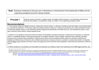 Goal: Business contributes to the long- term maintenance or enhancement of the biodiversity of KBAs and the
supporting ecological and socio-cultural contexts.
Principle 1 Business causes no long-term, negative impact, and ideally positive impact(s), on the biodiversity element(s) for
which the site qualifies, or is expected to qualify, as a KBA, or on its supporting ecological context.
Recommendations
1.1 The business adopts the mitigation hierarchy. Measures to prevent impacts, i.e. all forms of avoidance and minimization, are prioritized based
on a precautionary approach. The business applies all possible avoidance measures8
including not proceeding with a project development where
it is likely that negative impacts on the biodiversity elements triggering the identification of the KBA will occur, and relocating the project in other
sites, prioritizing, where relevant, already degraded areas.
1.2 Where it is not possible to avoid and minimize all impacts, the feasibility of ecological restoration is determined and restoration is conducted
where it is ecologically feasible. A precautionary approach to ecological restoration must be applied, particularly when predicting restoration
success as part of residual impact calculations. Empirical expert advice and best available scientific evidence is essential to determine the
feasibility and effectiveness of restoration plans. Additional precautionary measures should be considered, including demonstration of restoration
potential before project activities commence, while encouraging concurrent restoration where applicable, noting that some biodiversity is difficult to
restore.
1.3 Where avoidance is not possible, and minimization and restoration are unlikely to result in the maintenance of the KBA trigger elements, new
8
Avoidance requires that “measures [are] taken to anticipate and prevent adverse impacts on biodiversity before actions or decisions are taken that could lead to such
impacts” (definition from CSBI 2015; see CCI 2015 and CSBI 2015 for additional guidance on avoidance measures and implementation of the mitigation hierarchy).
CSBI 2015: http://www.csbi.org.uk/wp-content/uploads/2015/09/CSBI-Mitigation-Hierarchy-Guide-Sept-2015-1.pdf
CCI 2015 : http://www.birdlife.org/sites/default/files/attachments/cci_report_-_managing_risk_for_conservation_gains_-_final_-_june_9th_2015_0.pdf
18
 