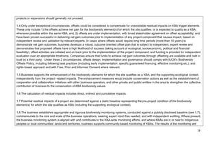 projects or expansions should generally not proceed.
1.4 Only under exceptional circumstances, offsets could be considered to compensate for unavoidable residual impacts on KBA trigger elements.
These only include 1) the offsets achieve net gain for the biodiversity element(s) for which the site qualifies, or is expected to qualify as a KBA,
whenever possible within the same KBA; and, 2) offsets are under implementation, with broad stakeholder agreement on offset acceptability, and
have been proven successful in delivering net gain outcomes prior to implementation of any project component that causes impact, based on
independent review and validation by relevant experts. In cases where offsets would require long time periods (more than 10 years) to
demonstrate net gain outcomes, business develops a robust, outcome oriented offset plan that is subject to independent, expert review and
demonstrates that proposed offsets have a high likelihood of success (taking account of ecological, socioeconomic, political and financial
feasibility); offset activities are initiated and on track prior to the implementation of the project component; and funding is provided for independent
evaluation over an appropriate timeframe. Companies ensure that funds to achieve net gain outcomes through offsetting are available and held in
trust by a third party. Under these 2 circumstances, offsets design, implementation and governance should comply with IUCN’s Biodiversity
Offsets Policy, including following best practices (including early implementation, specific guaranteed financing, effective monitoring etc.), and
rights-based approach and with Free, Prior and Informed Consent where relevant.
1.5 Business supports the enhancement of the biodiversity elements for which the site qualifies as a KBA, and the supporting ecological context,
independently from the project- related impacts. The enhancement measures would include conservation actions as well as the establishment of
cooperation and collaboration initiatives with other business operators, and other private and public entities in the area to strengthen the collective
contribution of business to the conservation of KBA biodiversity values.
1.6 The calculation of residual impacts includes direct, indirect and cumulative impacts.
1.7 Potential residual impacts of a project are determined against a static baseline representing the pre-project condition of the biodiversity
element(s) for which the site qualifies as KBA (including the supporting ecological context).
1.8 The business establishes appropriate and rigorous biodiversity monitoring systems, conducted against a publicly disclosed baseline (see 1.7),
commensurate to the size and scale of the business operations, seeking expert input if/as needed, and with independent auditing. Where present,
the business monitoring system is aligned with and contributes to the KBA-wide monitoring efforts, and where KBAs are in or near to indigenous
peoples or local communities’ lands and territories, business supports community-based monitoring of KBAs. The results of the monitoring are
19
 