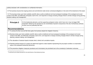 publicly disclosed, with considerations on confidential information.
1.9 The business ensures that ongoing actions and commitments made remain contractual obligations in the event of the divestment of the asset.
1.10 The business draws upon best available scientific data as well as traditional and local ecological knowledge of the ecological and social
context of the KBA, and effectively anticipates, learns from, and responds to change (including changes linked to climate change) during planning,
decision-making, and management.
Principle 2 On the biodiversity elements, and the supporting ecological context, which have not or may not trigger KBA
thresholds9
defined by the standard but are nevertheless important components of the site, the Business achieves
No Net Loss and preferably Net Gain.
Recommendations
2.1 To achieve No Net Loss and Net Gain goals, the business adopts the mitigation hierarchy.
2.2 Business draws upon best available scientific data as well as traditional and local ecological knowledge of the ecological and social
context of the KBA, and effectively anticipates, learns from, and responds to change (including changes linked to climate change) during
planning, decision-making, and management.
2.3 The calculation of residual impacts includes direct, indirect and cumulative impacts.
2.4 Potential residual impacts of a project are determined against a static baseline representing the pre-project condition or conservation
status of the assessed biodiversity element(s).
2.5 The preventive mitigation measures (avoidance and minimization) are prioritized due to the uncertainty of restoration outcomes.
9
As defined by the Global Standard for the Identification of Key Biodiversity Areas
20
 