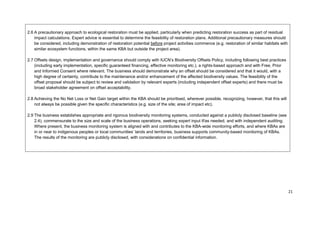 2.6 A precautionary approach to ecological restoration must be applied, particularly when predicting restoration success as part of residual
impact calculations. Expert advice is essential to determine the feasibility of restoration plans. Additional precautionary measures should
be considered, including demonstration of restoration potential before project activities commence (e.g. restoration of similar habitats with
similar ecosystem functions, within the same KBA but outside the project area).
2.7 Offsets design, implementation and governance should comply with IUCN’s Biodiversity Offsets Policy, including following best practices
(including early implementation, specific guaranteed financing, effective monitoring etc.), a rights-based approach and with Free, Prior
and Informed Consent where relevant. The business should demonstrate why an offset should be considered and that it would, with a
high degree of certainty, contribute to the maintenance and/or enhancement of the affected biodiversity values. The feasibility of the
offset proposal should be subject to review and validation by relevant experts (including independent offset experts) and there must be
broad stakeholder agreement on offset acceptability.
2.8 Achieving the No Net Loss or Net Gain target within the KBA should be prioritised, wherever possible, recognizing, however, that this will
not always be possible given the specific characteristics (e.g. size of the site; area of impact etc).
2.9 The business establishes appropriate and rigorous biodiversity monitoring systems, conducted against a publicly disclosed baseline (see
2.4), commensurate to the size and scale of the business operations, seeking expert input if/as needed, and with independent auditing.
Where present, the business monitoring system is aligned with and contributes to the KBA-wide monitoring efforts, and where KBAs are
in or near to indigenous peoples or local communities’ lands and territories, business supports community-based monitoring of KBAs.
The results of the monitoring are publicly disclosed, with considerations on confidential information.
21
 
