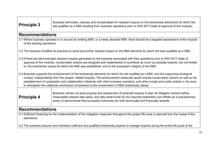 Principle 3
Business eliminates, reduces and compensates for residual impacts on the biodiversity element(s) for which the
site qualifies as a KBA resulting from business operations prior to XXX 2017 (date of approval of this module).
Recommendations
3.1 Where business operates in or around an existing KBA, or a newly declared KBA, there should be a targeted assessment of the impacts
of the existing operations.
3.2 The business modifies its practices to avoid any further residual impact on the KBA elements for which the area qualifies as a KBA.
3.3 If there are demonstrated residual impacts generated by the business associated with their operations prior to XXX 2017 (date of
approval of this module), conservation actions are designed and implemented to contribute as much as possible towards, but not limited
to, the biodiversity values for which the KBA was established, and to the ecosystem integrity of the KBA.
3.4 Business supports the enhancement of the biodiversity elements for which the site qualifies as a KBA, and the supporting ecological
context, independently from the project- related impacts. The enhancement measures would include conservation actions as well as the
establishment of cooperation and collaboration initiatives with other business operators, and other private and public entities in the area
to strengthen the collective contribution of business to the conservation of KBA biodiversity values.
Principle 4
Business carries out early scoping and assessment of potential impacts to plan all mitigation actions before
measurable impacts take place, and sets aside funds for any required restoration and offsets as a precautionary
action to demonstrate that successful outcomes are both technically and financially feasible.
Recommendations
4.1 Sufficient financing for the implementation of the mitigation measures throughout the project life cycle is planned from the outset of the
operations.
4.2 The business secures and maintains sufficient and qualified biodiversity experts to manage impacts during the entire life-cycle of the
22
 