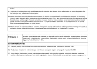 project.
4.3 To ensure that the restoration stage achieves the predicted outcomes of no residual impact, the business will plans, designs and tests
the restoration prior to the project implementation.
4.4 Where remediation measures (restoration and/or offsets) are planned to compensate for unavoidable residual impacts on biodiversity,
financing of any restoration and/or offset plan is required before the impact occurs, with funds being transferred to an appropriate vehicle
before business activities begin. Preferably remediation measures should be implemented and conservation outcomes demonstrated
prior to impacts occurring. Without these safeguards, there is a significant risk that remediation will never be realised on the ground,
whilst the project goes ahead and the impact occurs.
4.5 Where relevant, the business contributes to existing management capacity at the site level, including provision of training and capacity to
indigenous peoples and local communities to enhance their effective participation in the management of the KBA.
Principle 5 Business applies a landscape, watershed, or seascape approach in the assessment and management of risks and
impacts, and in the design and implementation of activities to maintain and/or enhance the biodiversity elements
triggering the identification of a KBA.
Recommendations
5.1 The direct, indirect and cumulative impacts should be assessed at the landscape, watershed- or seascape scale.
5.2 The business integrates the wider landscape, watershed, or seascape in its plans to manage its impacts on the KBA.
5.3 Where relevant, the business engages in a cooperative dialogue with other business operators, government agencies, indigenous
peoples and/or local communities and civil society organizations who are also involved in conservation and resource management in
23
 