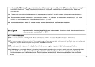 and around the KBA, ideally through a multi-stakeholder platform, to strengthen contribution to KBA conservation objectives through
collaboration, developing a shared understanding, strategic and coordinated investment and management, sharing of data and
information etc.
5.4 Collaborative multi-stakeholder partnerships are established where needed to enhance capacity to deliver effective management.
5.5 The business ensures that its emergency and contingency plans (e.g. oil spill plans, fire management) are designed in such way to
maintain the biodiversity elements triggering the identification of the KBA).
5.6 The business prevents or where not possible mitigates impacts generated by its employees and contractors.
Principle 6 Business considers and respects the needs, rights, livelihoods and sociocultural values of local communities and
indigenous peoples associated with the KBA/s.
Recommendations
6.1 The business considers and mitigates its direct, indirect and cumulative impacts on the right holders and stakeholders.
6.2 The business supports the conservation of biodiversity through enhancing sustainable socio-economic benefits to local communities and
indigenous peoples, where appropriate and possible, and in full consultation.
6.3 The actions taken to implement the mitigation hierarchy do not have negative impacts on rights holders and stakeholders.
6.4 Where there are unavoidable negative impacts from the business on socio economic conditions and on prioritised ecosystem services
derived directly from the KBA, upon which local rights holders and stakeholders depend, the business compensates the impacts.
Compensations should be culturally appropriate and negotiated with representatives of indigenous peoples and local communities
groups.
24
 