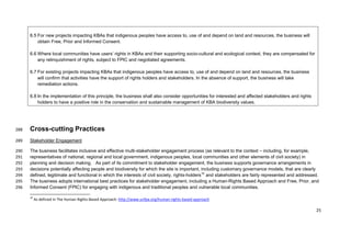 6.5 For new projects impacting KBAs that indigenous peoples have access to, use of and depend on land and resources, the business will
obtain Free, Prior and Informed Consent.
6.6 Where local communities have users’ rights in KBAs and their supporting socio-cultural and ecological context, they are compensated for
any relinquishment of rights, subject to FPIC and negotiated agreements.
6.7 For existing projects impacting KBAs that indigenous peoples have access to, use of and depend on land and resources, the business
will confirm that activities have the support of rights holders and stakeholders. In the absence of support, the business will take
remediation actions.
6.8 In the implementation of this principle, the business shall also consider opportunities for interested and affected stakeholders and rights
holders to have a positive role in the conservation and sustainable management of KBA biodiversity values.
Cross-cutting Practices288
Stakeholder Engagement289
The business facilitates inclusive and effective multi-stakeholder engagement process (as relevant to the context – including, for example,290
representatives of national, regional and local government, indigenous peoples, local communities and other elements of civil society) in291
planning and decision making. As part of its commitment to stakeholder engagement, the business supports governance arrangements in292
decisions potentially affecting people and biodiversity for which the site is important, including customary governance models, that are clearly293
defined, legitimate and functional in which the interests of civil society, rights-holders10
and stakeholders are fairly represented and addressed.294
The business adopts international best practices for stakeholder engagement, including a Human-Rights Based Approach and Free, Prior, and295
Informed Consent (FPIC) for engaging with indigenous and traditional peoples and vulnerable local communities.296
10
As defined in The Human Rights-Based Approach: http://www.unfpa.org/human-rights-based-approach
25
 