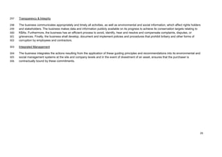 Transparency & Integrity297
The business communicates appropriately and timely all activities, as well as environmental and social information, which affect rights holders298
and stakeholders. The business makes data and information publicly available on its progress to achieve its conservation targets relating to299
KBAs. Furthermore, the business has an efficient process to avoid, identify, hear and resolve and compensate complaints, disputes, or300
grievances. Finally, the business shall develop, document and implement policies and procedures that prohibit bribery and other forms of301
corruption by employees and contractors.302
Integrated Management303
The business integrates the actions resulting from the application of these guiding principles and recommendations into its environmental and304
social management systems at the site and company levels and in the event of divestment of an asset, ensures that the purchaser is305
contractually bound by these commitments.306
26
 