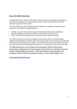 About the KBA Partnership
In September 2016, eleven of the world’s leading nature conservation organisations
launched an ambitious new partnership to map, monitor and conserve the most
important places for life on earth.
The Key Biodiversity Area Partnership will mobilise the expertise, experience and
resources of the partner organisations to:
• identify, map and document thousands of Key Biodiversity Areas worldwide;
• promote targeted conservation action in Key Biodiversity Areas; and
• inform and influence public policy and private sector decision-making.
The KBA Partnership will enhance global conservation efforts by systematically
mapping internationally important sites and ensuring that scarce resources are directed
to the most important places for nature. The impact of this vital conservation work will
be enhanced by promoting targeted investment in conservation action at priority sites.
The KBA Partners are: the Amphibian Survival Alliance, BirdLife International,
Conservation International, Critical Ecosystem Partnership Fund, Global Environment
Facility, Global Wildlife Conservation, IUCN, NatureServe, Royal Society for the
Protection of Birds, Wildlife Conservation Society, and the World Wildlife Fund.
www.keybiodiversityareas.org
3
 
