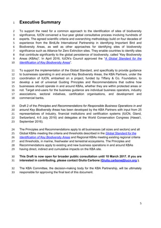 Executive Summary1
To support the need for a common approach to the identification of sites of biodiversity2
significance, IUCN convened a four-year global consultative process involving hundreds of3
experts. The agreed scientific criteria and overarching methodology build on four decades of4
experience from the BirdLife International Partnership in identifying Important Bird and5
Biodiversity Areas, as well as other approaches for identifying sites of biodiversity6
significance such as Alliance for Zero Extinction sites. They enable countries to identify sites7
that contribute significantly to the global persistence of biodiversity, called “Key Biodiversity8
Areas (KBAs)”. In April 2016, IUCN’s Council approved the “A Global Standard for the9
Identification of Key Biodiversity Areas”.10
To support the implementation of the Global Standard, and specifically to provide guidance11
to businesses operating in and around Key Biodiversity Areas, the KBA Partners, under the12
coordination of IUCN, embarked on a project, funded by Tiffany & Co. Foundation, to13
develop a set of universal Guiding Principles and Recommendations that outline how14
businesses should operate in and around KBAs, whether they are within protected areas or15
not. Target end-users for the business guidance are individual business operators, industry16
associations, sectoral initiatives, certification organisations, and development and17
commercial banks.18
Draft 2 of the Principles and Recommendations for Responsible Business Operations in and19
around Key Biodiversity Areas has been developed by the KBA Partners with input from 2520
representatives of industry, financial institutions and certification systems (IUCN, Gland,21
Switzerland, 4-5 July 2016) and delegates at the World Conservation Congress (Hawai’i,22
September 2016).23
The Principles and Recommendations apply to all businesses (all sizes and sectors) and all24
Global KBAs meeting the criteria and thresholds described in the Global Standard for the25
Identification of Key Biodiversity Areas and Regional KBAs meeting existing regional criteria26
and thresholds, in marine, freshwater and terrestrial ecosystems. The Principles and27
Recommendations apply to existing and new business operations in and around KBAs28
having direct, indirect and cumulative impacts on the KBA site.29
This Draft is now open for broader public consultation until 10 March 2017. If you are30
interested in contributing, please contact Giulia Carbone (Giulia.carbone@iucn.org ).31
The KBA Committee, the decision-making body for the KBA Partnership, will be ultimately32
responsible for approving the final text of this document.33
5
 
