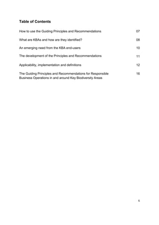 Table of Contents
How to use the Guiding Principles and Recommendations 07
What are KBAs and how are they identified? 08
An emerging need from the KBA end-users
The development of the Principles and Recommendations
10
11
Applicability, implementation and definitions 12
The Guiding Principles and Recommendations for Responsible
Business Operations in and around Key Biodiversity Areas
16
6
 