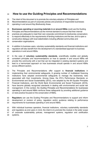 How to use the Guiding Principles and Recommendations34
The intent of this document is to promote the voluntary adoption of Principles and35
Recommendations as part of corporate policies and practices of responsible businesses36
operating in and around Key Biodiversity Areas.37
Businesses operating or sourcing materials in or around KBAs could use the Guiding38
Principles and Recommendations as the minimal standard to ensure that their internal39
practices are adequate to meet their own corporate commitment to biodiversity conservation;40
to respond effectively to the requirements of lending institutions and the law; and to open a41
constructive dialogue with local stakeholders including affected communities and42
conservation organizations.43
In addition to business users, voluntary sustainability standards and financial institutions and44
regulators will also benefit from the development of a standardised approach to business45
operations in and around KBAs.46
In the case of voluntary sustainability standards, scientifically credible and globally47
consistent principles and recommendations on how to operate in and around KBAs will48
provide this community with a tool that can be integrated in existing standard systems and49
lead to a harmonized approach on how businesses should operate in and around KBAs50
across different sectors.51
The Principles and Recommendations offer support to financial institutions in52
implementing their environmental safeguards. A growing number of multilateral financing53
institutions have adopted environmental safeguards to manage the biodiversity risks54
associated with their investments. Among these, the IFC's Performance Standards on55
Environmental and Social Sustainability (2012), now adopted by the 84 Equator Principles56
Financial Institutions, and the World Bank Environmental and Social Framework (2016),57
have become globally recognized standards in dealing with environmental and social risk58
management. In this context, the Guiding Principles and Recommendations for businesses59
operating in and around KBAs reinforce these safeguards by providing additional guidance60
on best practice focused on the conservation of KBAs.61
Regulators can use the Guiding Principles and Recommendations to support and inform62
development or revision of policy, regulation and/or guidance relating to performance63
requirements for businesses operating in and around KBAs.64
With individual business operators, financial institutions, voluntary sustainability standards65
and regulators as end users in mind, the intent is to promote this module in the wider scope66
of corporate sustainability policies, management systems, regulation and certification67
systems.68
7
 