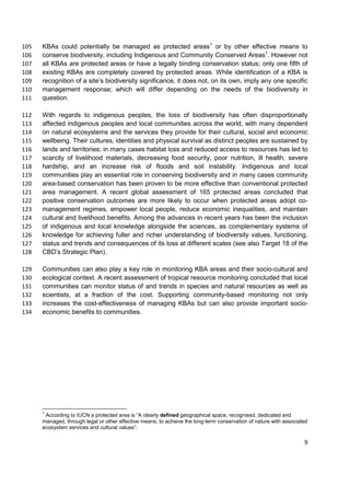 KBAs could potentially be managed as protected areas1
or by other effective means to105
conserve biodiversity, including Indigenous and Community Conserved Areas1
. However not106
all KBAs are protected areas or have a legally binding conservation status; only one fifth of107
existing KBAs are completely covered by protected areas. While identification of a KBA is108
recognition of a site’s biodiversity significance, it does not, on its own, imply any one specific109
management response; which will differ depending on the needs of the biodiversity in110
question.111
With regards to indigenous peoples, the loss of biodiversity has often disproportionally112
affected indigenous peoples and local communities across the world, with many dependent113
on natural ecosystems and the services they provide for their cultural, social and economic114
wellbeing. Their cultures, identities and physical survival as distinct peoples are sustained by115
lands and territories; in many cases habitat loss and reduced access to resources has led to116
scarcity of livelihood materials, decreasing food security, poor nutrition, ill health, severe117
hardship, and an increase risk of floods and soil instability. Indigenous and local118
communities play an essential role in conserving biodiversity and in many cases community119
area-based conservation has been proven to be more effective than conventional protected120
area management. A recent global assessment of 165 protected areas concluded that121
positive conservation outcomes are more likely to occur when protected areas adopt co-122
management regimes, empower local people, reduce economic inequalities, and maintain123
cultural and livelihood benefits. Among the advances in recent years has been the inclusion124
of indigenous and local knowledge alongside the sciences, as complementary systems of125
knowledge for achieving fuller and richer understanding of biodiversity values, functioning,126
status and trends and consequences of its loss at different scales (see also Target 18 of the127
CBD’s Strategic Plan).128
Communities can also play a key role in monitoring KBA areas and their socio-cultural and129
ecological context. A recent assessment of tropical resource monitoring concluded that local130
communities can monitor status of and trends in species and natural resources as well as131
scientists, at a fraction of the cost. Supporting community-based monitoring not only132
increases the cost-effectiveness of managing KBAs but can also provide important socio-133
economic benefits to communities.134
1
According to IUCN a protected area is “A clearly defined geographical space, recognised, dedicated and
managed, through legal or other effective means, to achieve the long-term conservation of nature with associated
ecosystem services and cultural values”.
9
 
