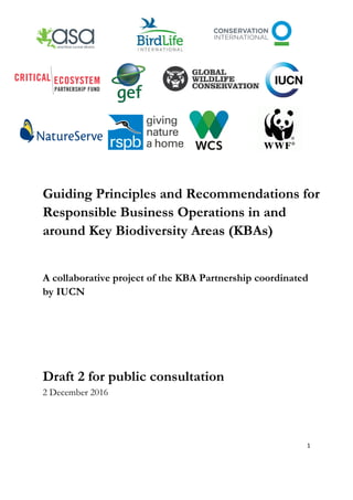 Guiding Principles and Recommendations for
Responsible Business Operations in and
around Key Biodiversity Areas (KBAs)
A collaborative project of the KBA Partnership coordinated
by IUCN
Draft 2 for public consultation
2 December 2016
1
 