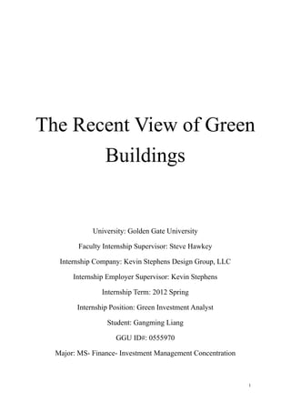The Recent View of Green
       Buildings


             University: Golden Gate University

         Faculty Internship Supervisor: Steve Hawkey

   Internship Company: Kevin Stephens Design Group, LLC

       Internship Employer Supervisor: Kevin Stephens

                Internship Term: 2012 Spring

        Internship Position: Green Investment Analyst

                  Student: Gangming Liang

                     GGU ID#: 0555970

  Major: MS- Finance- Investment Management Concentration



                                                            1
 