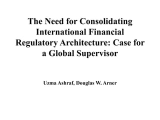 The Need for Consolidating
    International Financial
Regulatory Architecture: Case for
      a Global Supervisor


       Uzma Ashraf, Douglas W. Arner
 