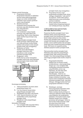 Manajemen Kualitas TI 2012 - Jurusan Sistem Informasi ITS


                                                              perangkat lunak yang sesungguhnya.
Tahapan metode Prototyping                               b. Pengembang biasanya ingin
    a. Pengumpulan kebutuhan                                  pengembangn perangkat lunak selesai,
        Pengumpulan kebutuhan ini dilakukan                   sehingga mengabaikan “code-and-fix”
        bersama antara pihak pengembang                       development. Akibat lebih jauhnya
        dengan user utnuk mendefinisikan                      adalah perawatan secara keseluruhan
        kebutuhan sistem maupun gambaran                      nantinya terabaikan.
        sistem yang diinginkan                           c.   Proses yang bisa terus menerus
    b. Membuat prototype                                      berjalan karena bergantung kepuasan
        Pembuatan desain prototype dan                        user terhadap prototype yang dibuat.
        prototype yang akan ditunjukan kepada
        user untuk dikoreksi.                        3. PENJAMINAN KUALITAS PADA
    c. Evaluasi Prtotype                             METODE PROTOTYPING
        User melakukan evaluasi kepada
        prototype yang sudah dibuat oleh             Penjaminan Kualitas perangkat lunak harus
        pengembang. Hasil evaluasi digunakan         dilakukan dalam setiap pengembangan
        untuk membuat lagi prototype yang            perangkat lunak.Fokus penjaminan perangkat
        lebih baik                                   lunak terdapat pada proses dan product.
    d. Mengembangkan perangkat lunak                 Kualitas dari perangkat lunak yang baik akan
        Ketika prototype sudah disetujui oleh        menjadi titik kekuatan dari perangkat lunak
        user maka prototype tersebut diubah          tersebut, namun apabila kualitas dari perangkat
        kedalam kode program untuk menjadi           lunak buruk akan menjadi kelemahan perangkat
        perankat lunak yang sesungguhnya.            lunak. Oleh karena itu sangtalah penting
    e. Melakukan uji Sistem                          dialkukan penjamin kualitas perangkat lunak.
        Setelah selesai dikembangkan,
        perangkat lunak harus diuji                  Pada pemenuhan kualitas perangkat lunak
        kelayakanya untuk mengetahui                 dilakuakan pada setiap fase pengembangan
        kelayakan perangkat lunak.                   perangkat lunak. Pada metode prototyping
    f. Penggunaan sistem                             terdapat 6 fase dalam pengembangan perangkat
        Ketika hasil uji sistem menunjukan           unak hingga perangkat lunak tersebut sampai ke
        perangkat lunak layak untuk digunakan        user.
        maka perangkat lunak tersebut sudah               a. Pengumpulan kebutuhan
        bisa digunakan.                                       Didalam fase ini biasanya terjadi
                                                              ketidaksinkronan antara pengembang
                                                              dengan user. User seringkali tidak
                                                              mendetailkan kebutuhan-kebutuhan
                                                              yang dibutuhkan, proses yag
                                                              diperlukan, dan data-data untuk
                                                              perangkat lunak yang akan
                                                              dikembangkan. Pada fase ini
                                                              penjaminan kualitas dapat dilakukan
                                                              dengan melakukan komunikasi yang
                                                              intensif untuk mendapatkan kebutuhan-
                                                              kebutuhan perangkat lunak yang akan
                                                              dibangun. Sehingga kualitas dari hasil
Keuntungan prototyping:                                       pengumpulan kebutuhan ini terjaga.

    a. Adanya komunikasi yng intens antara               b. Membangun prototype
       pengembang dengan user.                                Hasil pengumpulan digunakan untuk
    b. User ikut berperan banyak dalam                        membuat desain dari prototype.
       pengembangan perangkat lunak.                          Dalam membuat desain prototype ini
    c. Mendapatkan hasil akhir yang akurate.                  seharusnya dilakukan dengan data-data
    d. Lebih banyak kebutuhan user yang                       yang didapatkan dari pengumpulan
       teridentifikasi untuk pengembangn                      kebutuhan. Pemenuhan kualitas dapat
       perangkat lunak.                                       dilakukan dengan focus terhadap
    e. Menghemat waktu pengembangan                           permintaan dari pelanggan. Selain itu
       perangkat lunak.                                       hasil koreksi ketika prototype sudah
Kelemahan Prototyping:                                        dievaluasi harus benar-benar
    a. User seringkali tidak menyadari bahwa                  diimplementasikan untuk menjamin
       prototype tidak mewakili kualitas                      apa yang diinginkan dari user benar-

                                                                                                   2
 