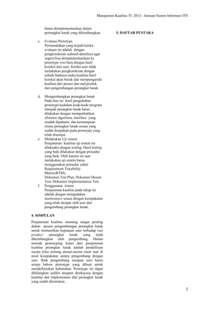 Manajemen Kualitas TI 2012 - Jurusan Sistem Informasi ITS


         benar diimplementasikan dalam
         perrangkat lunak yang dikembangkan.           5. DAFTAR PUSTAKA

    c.   Evaluasi Prototype
         Permasalahan yang terjadi ketika
         evaluasi ini adalah dengan
         pengkoreksian sedetail-detailnya agar
         segera bisa diimplementasikan ke
         prototype vesi baru dengan hasil
         koreksi dari user. Ketika user tidak
         melakukan pengkoreksian dengan
         sebaik-baiknya maka kualitas hasil
         koreksi akan buruk dan mempengaruhi
         kualitas dari proses dan end produk
         dari pengembangan perangkat lunak.

    d.   Mengembangkan perangkat lunak
         Pada fase ini hasil pengubahan
         prototype kedalam kode-kode program
         menjadi perangkat lunak harus
         dilakukan dengan memperhatikan
         efisiensi algoritma, interface yang
         mudah dipahami, dan kemampuan
         oreasi perangkat lunak sesuai yang
         sudah disepakati pada prototype yang
         telah disetujui.
    e.   Melakukan Uji sistem
         Penjaminan kualitas uji sistem ini
         dilakuakn dengan testing. Hasil testing
         yang baik dilakukan dengan prosedur
         yang baik. Oleh karena itu saat
         melakukan uji sistem harus
         menggunakan prosedur yakni
         Requirement Tracebility
         Matrix(RTM),
         Dokumen Test Plan, Dokumen Desain
         Test, Dokumen Implementation Test.
    f.   Penggunaan sistem
         Penjaminan kualitas pada tahap ini
         adalah dengan mengadakan
         mantenance sesuai dengan kesepakatan
         yang telah dicapai oleh user dan
         pengembang perangkat lunak..

4. SIMPULAN
Penjaminan kualitas memang sangat penting
dalam proses pengembangan perangkat lunak
untuk memastikan kepuasan user terhadap end
product     /perangkat    lunak    yang   telah
dikembangkan oleh pengembang. Dalam
metode prototyping kunci dari penjaminan
kualitas perangkat lunak adalah pendefisian
secara jelas tentang aturan-aturan main saat di
awal kesepakatan antara pengembang dengan
user. Baik pengembang maupun user harus
setuju bahwa prototype yang dibuat untuk
mendefinisikan kebutuhan. Prototype ini dapat
dihilangkan sedikit ataupun direkayasa dengan
kualitas dan implementasi dari perangkat lunak
yang sudah ditentukan. .

                                                                                                  3
 