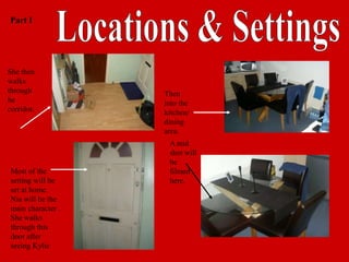 Part I




She then
walks
through             Then
he                  into the
corridor.           kitchen/
                    dining
                    area.
                     A mid
                     shot will
                     be
 Most of the         filmed
 setting will be     here.
 set at home.
 Nia will be the
 main character .
 She walks
 through this
 door after
 seeing Kylie
 