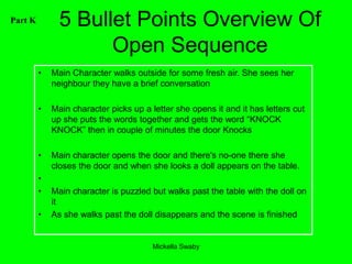 Part K         5 Bullet Points Overview Of
                     Open Sequence
         •   Main Character walks outside for some fresh air. She sees her
             neighbour they have a brief conversation

         •   Main character picks up a letter she opens it and it has letters cut
             up she puts the words together and gets the word “KNOCK
             KNOCK” then in couple of minutes the door Knocks

         •   Main character opens the door and there's no-one there she
             closes the door and when she looks a doll appears on the table.
         •
         •   Main character is puzzled but walks past the table with the doll on
             it
         •   As she walks past the doll disappears and the scene is finished


                                        Mickella Swaby
 