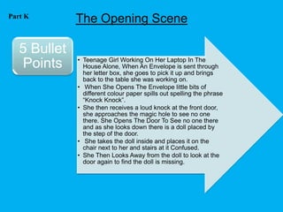Part K
              The Opening Scene

   5 Bullet
              • Teenage Girl Working On Her Laptop In The
   Points       House Alone, When An Envelope is sent through
                her letter box, she goes to pick it up and brings
                back to the table she was working on.
              • When She Opens The Envelope little bits of
                different colour paper spills out spelling the phrase
                “Knock Knock”.
              • She then receives a loud knock at the front door,
                she approaches the magic hole to see no one
                there. She Opens The Door To See no one there
                and as she looks down there is a doll placed by
                the step of the door.
              • She takes the doll inside and places it on the
                chair next to her and stairs at it Confused.
              • She Then Looks Away from the doll to look at the
                door again to find the doll is missing.
 