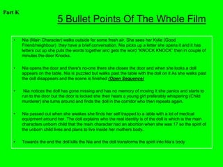 Part K
                            5 Bullet Points Of The Whole Film
   •     Nia (Main Character) walks outside for some fresh air. She sees her Kylie (Good
         Friend/neighbour) they have a brief conversation. Nia picks up a letter she opens it and it has
         letters cut up she puts the words together and gets the word “KNOCK KNOCK” then in couple of
         minutes the door Knocks.

   •     Nia opens the door and there's no-one there she closes the door and when she looks a doll
         appears on the table. Nia is puzzled but walks past the table with the doll on it As she walks past
         the doll disappears and the scene is finished (Open Sequence)

   •      Nia notices the doll has gone missing and has no memory of moving it she panics and starts to
         run to the door but the door is locked she then hears a young girl preferably whispering (Child
         murderer) she turns around and finds the doll in the corridor who then repeats again.

   •     Nia passed out when she awakes she finds her self trapped to a table with a lot of medical
         equipment around her. The doll explains who the real identity is of the doll is which is the main
         characters unborn child that the main character had an abortion when she was 17 so the spirit of
         the unborn child lives and plans to live inside her mothers body.

   •     Towards the end the doll kills the Nia and the doll transforms the spirit into Nia’s body
 