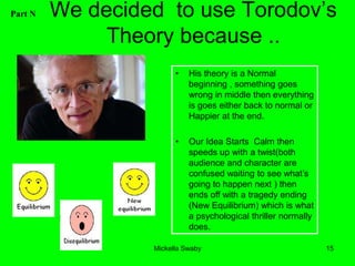 Part N   We decided to use Torodov’s
              Theory because ..
                        •   His theory is a Normal
                            beginning , something goes
                            wrong in middle then everything
                            is goes either back to normal or
                            Happier at the end.

                        •   Our Idea Starts Calm then
                            speeds up with a twist(both
                            audience and character are
                            confused waiting to see what’s
                            going to happen next ) then
                            ends off with a tragedy ending
                            (New Equilibrium) which is what
                            a psychological thriller normally
                            does.

                  Mickella Swaby                                15
 