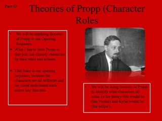 Part O
              Theories of Propp (Character
                          Roles
  •  We will be applying theories
     of Propp in our Opening
     Sequence.
   What I learnt from Propp is
    that you can classify characters
    by their roles and actions.

   This links to our opening
    sequence, because the
    characters are all different and
    we could understand each           •   We will be using theories of Propp
    actors key function.                   to identify what characters do
                                           what. In his theory Nia would be
                                           (the Victim) and Kylie would be
                                           (the helper)
 
