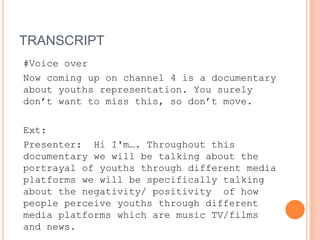 TRANSCRIPT
#Voice over
Now coming up on channel 4 is a documentary
about youths representation. You surely
don’t want to miss this, so don’t move.

Ext:
Presenter: Hi I'm…. Throughout this
documentary we will be talking about the
portrayal of youths through different media
platforms we will be specifically talking
about the negativity/ positivity of how
people perceive youths through different
media platforms which are music TV/films
and news.
 