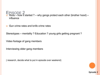 EPISODE 2started ? – why gangs protect each other (brother hood) –
 Riots – how it
    influence


   Gun crime rates and knife crime rates


Stereotypes – mentality ? Education ? young girls getting pregnant ?


Video footage of gang members


Interviewing older gang members



( research, decide what to put in episode over weekend)




                                                                       Episode 2
 