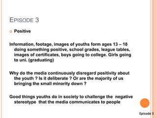 EPISODE 3
   Positive

Information, footage, images of youths form ages 13 – 18
   doing something positive, school grades, league tables,
   images of certificates, boys going to college. Girls going
   to uni. (graduating)

Why do the media continuously disregard positivity about
 the youth ? Is it deliberate ? Or are the majority of us
 bringing the small minority down ?

Good things youths do in society to challenge the negative
 stereotype that the media communicates to people

                                                                Episode 3
 
