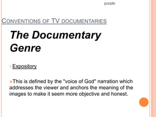 purple



CONVENTIONS OF TV DOCUMENTARIES

  The Documentary
  Genre
  1.Expository



  Thisis defined by the "voice of God" narration which
  addresses the viewer and anchors the meaning of the
  images to make it seem more objective and honest.
 