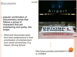 purple
DOCUSOAPS



   popular combination of
    documentary series that
    follows a group of
    characters that are
    entertaining and quirky, like
    soaps.

• What sets Docusoaps apart
  from their predecessors is their
  prioritisation of entertainment
  over social commentary. E.g.
  Airport, Driving School.

                                       http://www.youtube.com/watch?v=4glD
                                       w_mOKE4
 