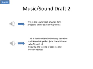 Part U


         Music/Sound Draft 2

          This is the soundtrack of when John
          proposes to Lily to show happiness




           This is the soundtrack when Lily saw John
           and Nevaeh together. (she doesn’t know
           who Nevaeh is)
           Showing the feeling of sadness and
           broken-hearted
 